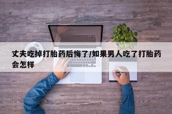 米非米索联系微信丈夫吃掉打胎药后悔了/如果男人吃了打胎药会怎样