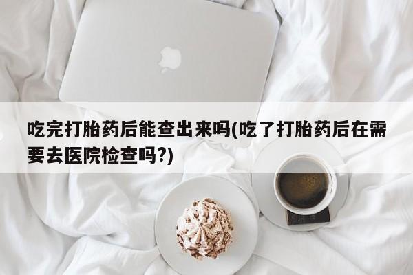 米非米索联系微信吃完打胎药后能查出来吗(吃了打胎药后在需要去医院检查吗?)
