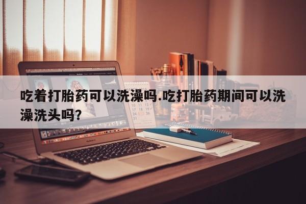 米非米索联系微信吃着打胎药可以洗澡吗.吃打胎药期间可以洗澡洗头吗？