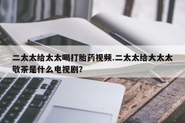 米非米索联系微信二太太给太太喝打胎药视频.二太太给大太太敬茶是什么电视剧？