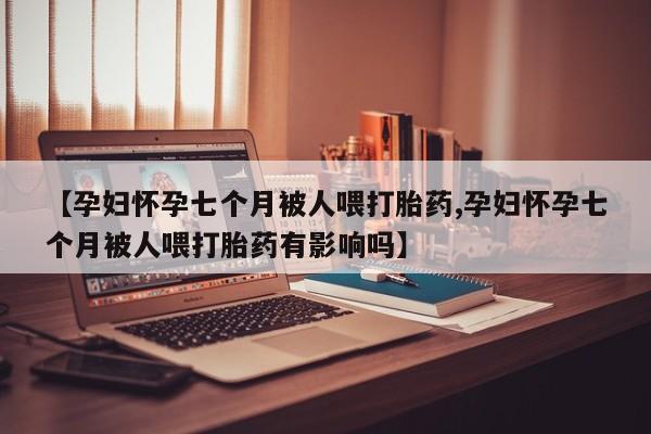 米非米索联系微信【孕妇怀孕七个月被人喂打胎药,孕妇怀孕七个月被人喂打胎药有影响吗】