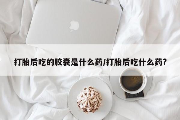 米非米索联系微信打胎后吃的胶囊是什么药/打胎后吃什么药?