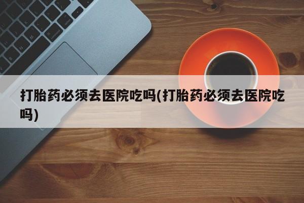 米非米索联系微信打胎药必须去医院吃吗(打胎药必须去医院吃吗)