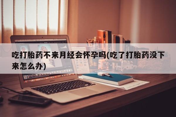 米非米索联系微信吃打胎药不来月经会怀孕吗(吃了打胎药没下来怎么办)