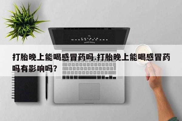 米非米索联系微信打胎晚上能喝感冒药吗.打胎晚上能喝感冒药吗有影响吗？