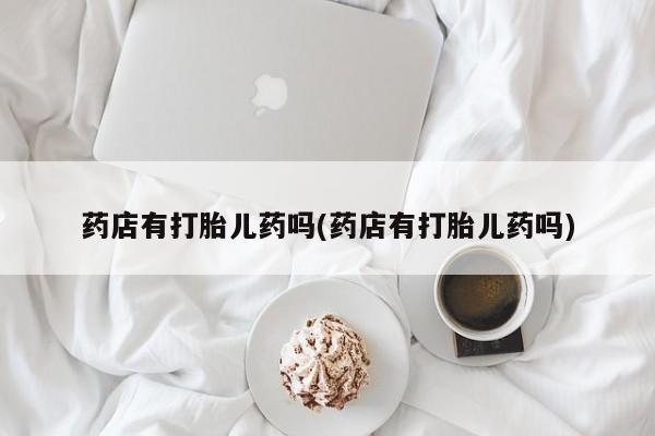 米非米索联系微信药店有打胎儿药吗(药店有打胎儿药吗)