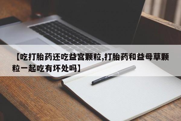 米非米索联系微信【吃打胎药还吃益宫颗粒,打胎药和益母草颗粒一起吃有坏处吗】