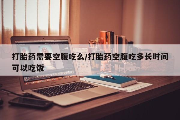 米非米索联系微信打胎药需要空腹吃么/打胎药空腹吃多长时间可以吃饭