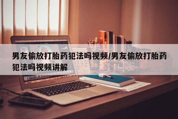 米非米索联系微信男友偷放打胎药犯法吗视频/男友偷放打胎药犯法吗视频讲解
