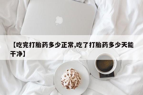 米非米索联系微信【吃完打胎药多少正常,吃了打胎药多少天能干净】