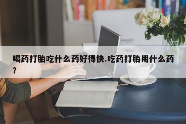 米非米索联系微信喝药打胎吃什么药好得快.吃药打胎用什么药？