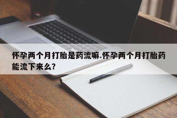 米非米索联系微信怀孕两个月打胎是药流嘛.怀孕两个月打胎药能流下来么？