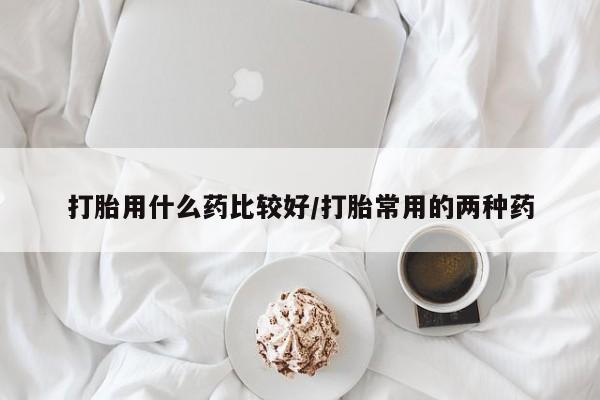 米非米索联系微信打胎用什么药比较好/打胎常用的两种药