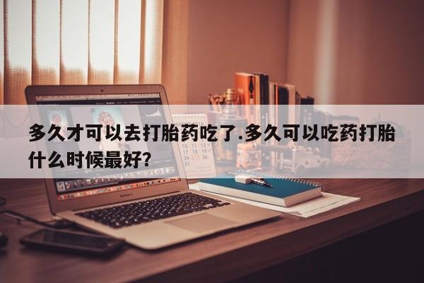 米非米索联系微信多久才可以去打胎药吃了.多久可以吃药打胎什么时候最好？