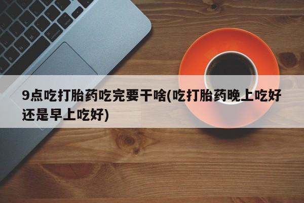 米非米索联系微信9点吃打胎药吃完要干啥(吃打胎药晚上吃好还是早上吃好)