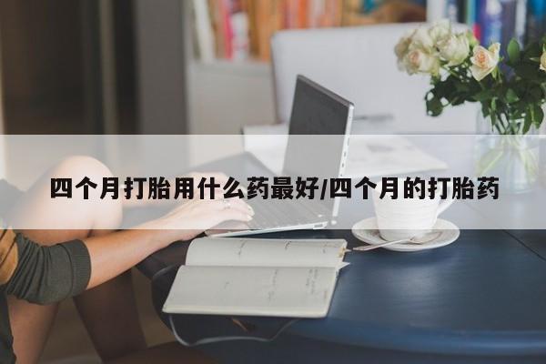 米非米索联系微信四个月打胎用什么药最好/四个月的打胎药