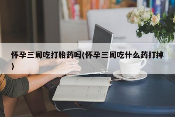 米非米索联系微信怀孕三周吃打胎药吗(怀孕三周吃什么药打掉)