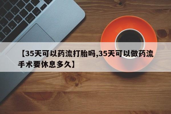 米非米索联系微信【35天可以药流打胎吗,35天可以做药流手术要休息多久】