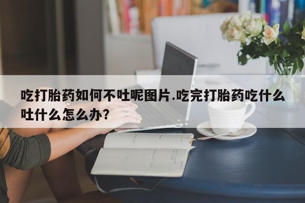 米非米索联系微信吃打胎药如何不吐呢图片.吃完打胎药吃什么吐什么怎么办?