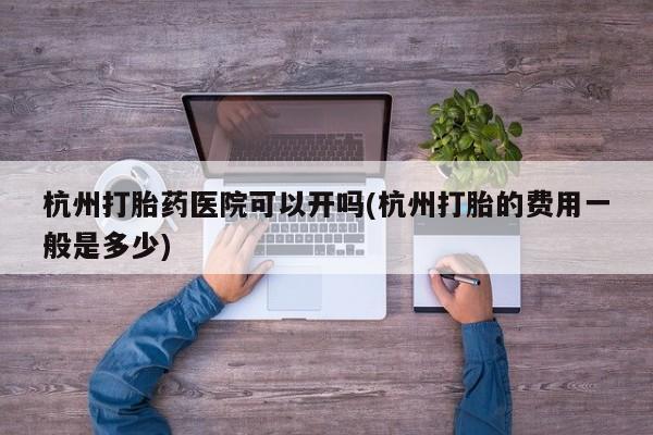 米非米索联系微信杭州打胎药医院可以开吗(杭州打胎的费用一般是多少)