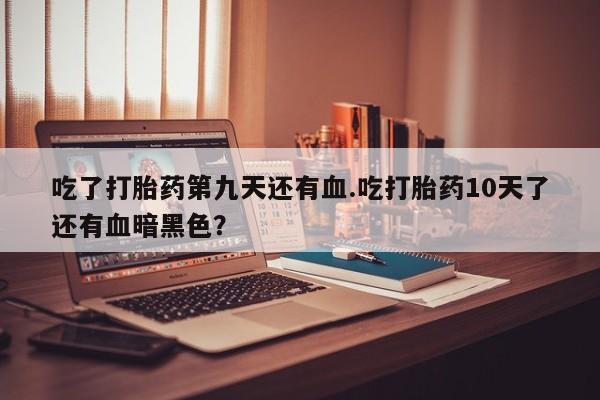 米非米索联系微信吃了打胎药第九天还有血.吃打胎药10天了还有血暗黑色？